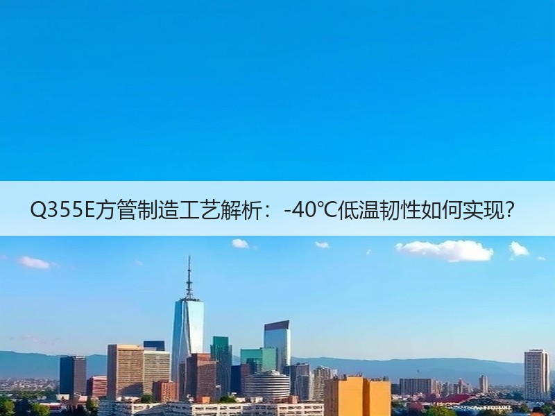 Q355E方管制造工艺解析：-40℃低温韧性如何实现？