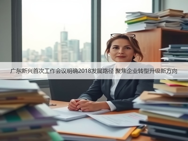 广东新兴首次工作会议明确2018发展路径 聚焦企业转型升级新方向
