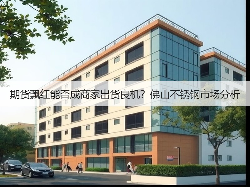 期货飘红能否成商家出货良机？佛山不锈钢市场分析