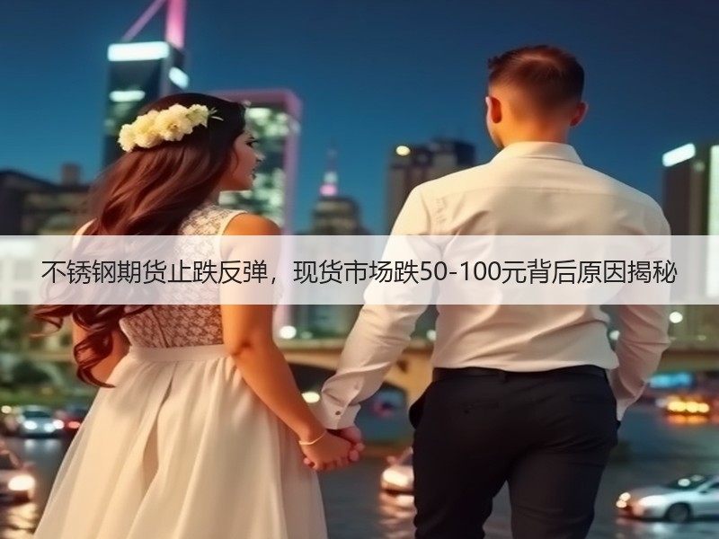 不锈钢期货止跌反弹，现货市场跌50-100元背后原因揭秘