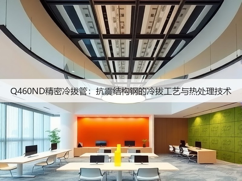 Q460ND精密冷拔管：抗震结构钢的冷拔工艺与热处理技术